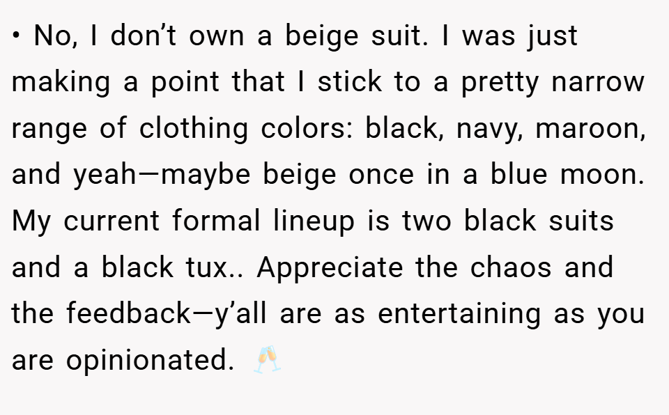 • No, I don’t own a beige suit. I was just making a point that I stick to a pretty narrow range of clothing colors: black, navy, maroon, and yeah—maybe beige once in a blue moon. My current formal lineup is two black suits and a black tux.. Appreciate the chaos and the feedback—y’all are as entertaining as you are opinionated. 🥂