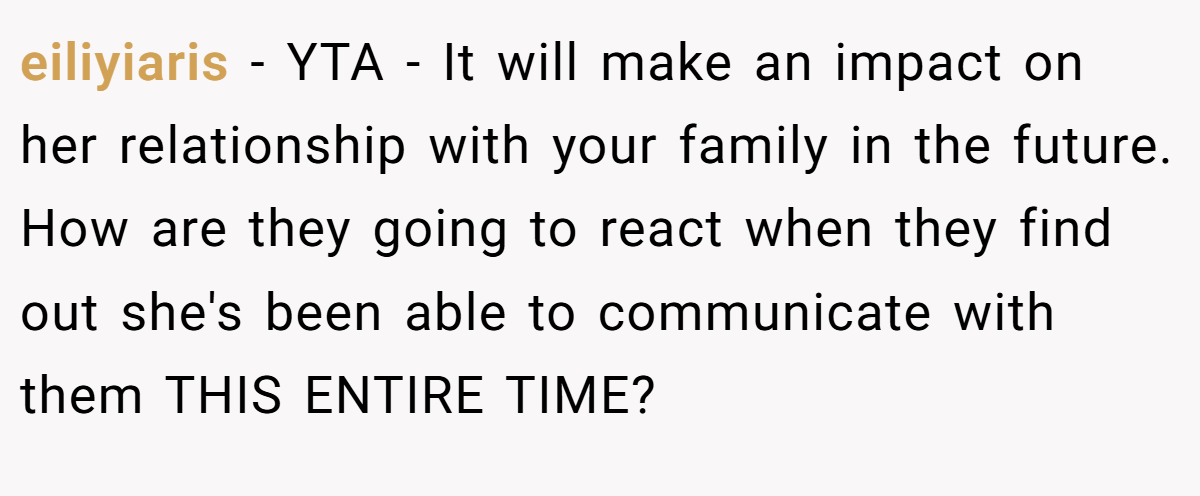eiliyiaris − YTA - It will make an impact on her relationship with your family in the future. How are they going to react when they find out she's been able to communicate with them THIS ENTIRE TIME?