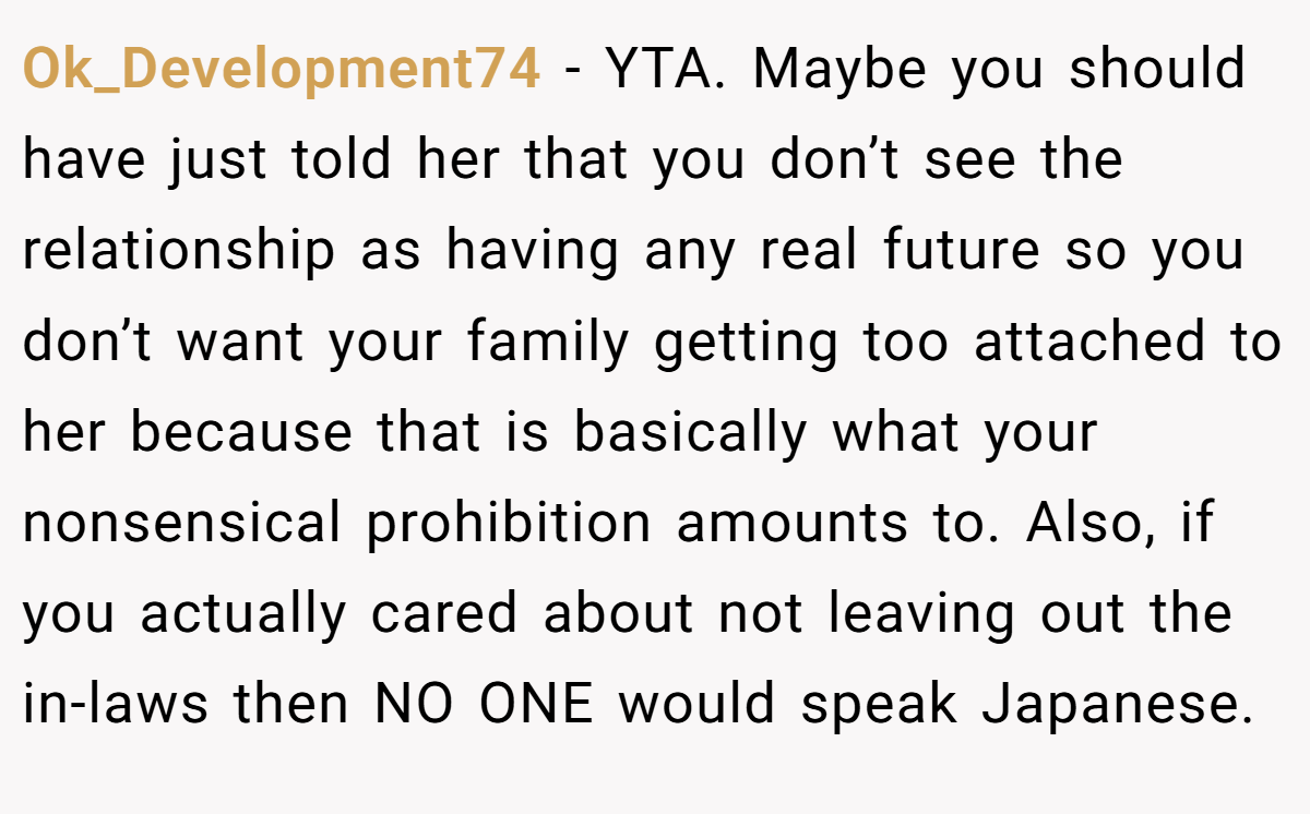 Ok_Development74 − YTA. Maybe you should have just told her that you don’t see the relationship as having any real future so you don’t want your family getting too attached to her because that is basically what your nonsensical prohibition amounts to. Also, if you actually cared about not leaving out the in-laws then NO ONE would speak Japanese.