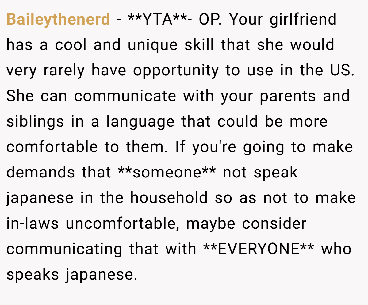 Baileythenerd − **YTA**- OP. Your girlfriend has a cool and unique skill that she would very rarely have opportunity to use in the US. She can communicate with your parents and siblings in a language that could be more comfortable to them. If you're going to make demands that **someone** not speak japanese in the household so as not to make in-laws uncomfortable, maybe consider communicating that with **EVERYONE** who speaks japanese.
