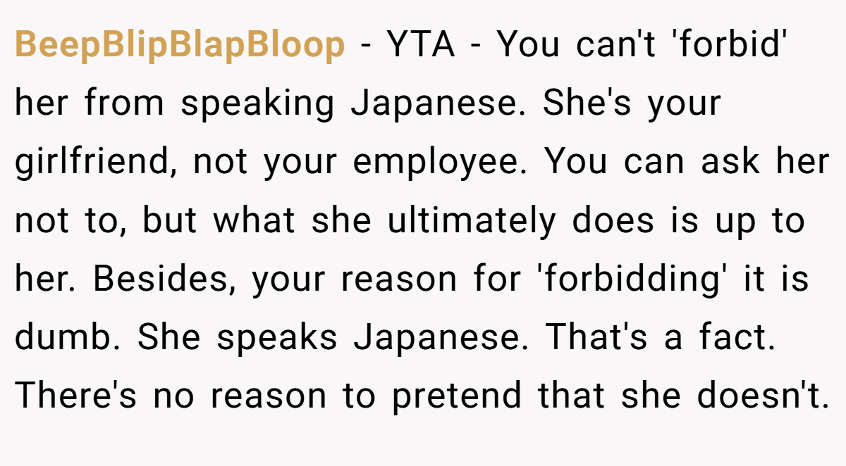 BeepBlipBlapBloop − YTA - You can't 'forbid' her from speaking Japanese. She's your girlfriend, not your employee. You can ask her not to, but what she ultimately does is up to her. Besides, your reason for 'forbidding' it is dumb. She speaks Japanese. That's a fact. There's no reason to pretend that she doesn't.
