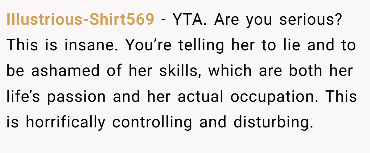 Illustrious-Shirt569 − YTA. Are you serious? This is insane. You’re telling her to lie and to be ashamed of her skills, which are both her life’s passion and her actual occupation. This is horrifically controlling and disturbing.