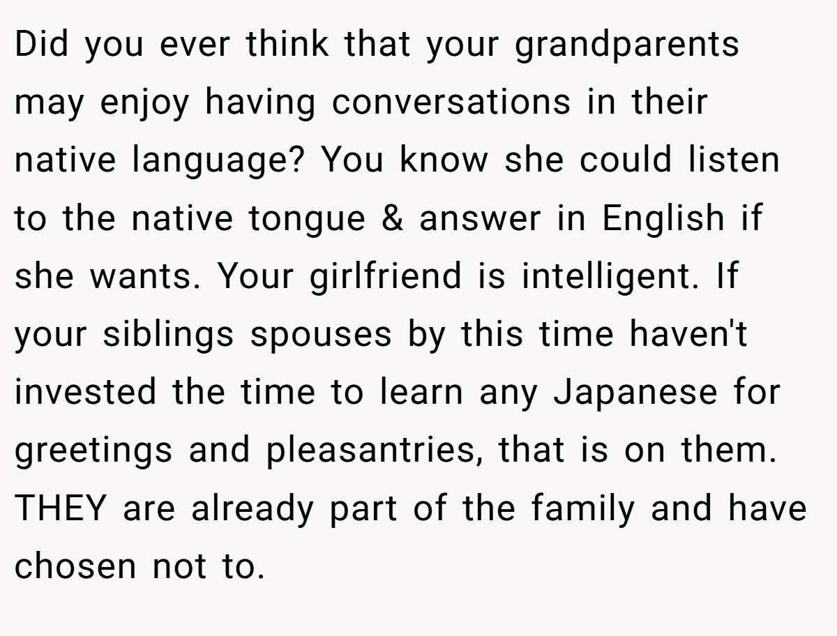 Did you ever think that your grandparents may enjoy having conversations in their native language? You know she could listen to the native tongue & answer in English if she wants. Your girlfriend is intelligent. If your siblings spouses by this time haven't invested the time to learn any Japanese for greetings and pleasantries, that is on them. THEY are already part of the family and have chosen not to.