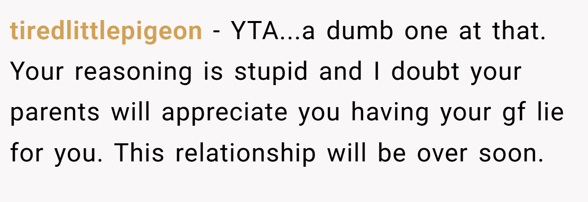tiredlittlepigeon − YTA...a dumb one at that. Your reasoning is stupid and I doubt your parents will appreciate you having your gf lie for you. This relationship will be over soon.