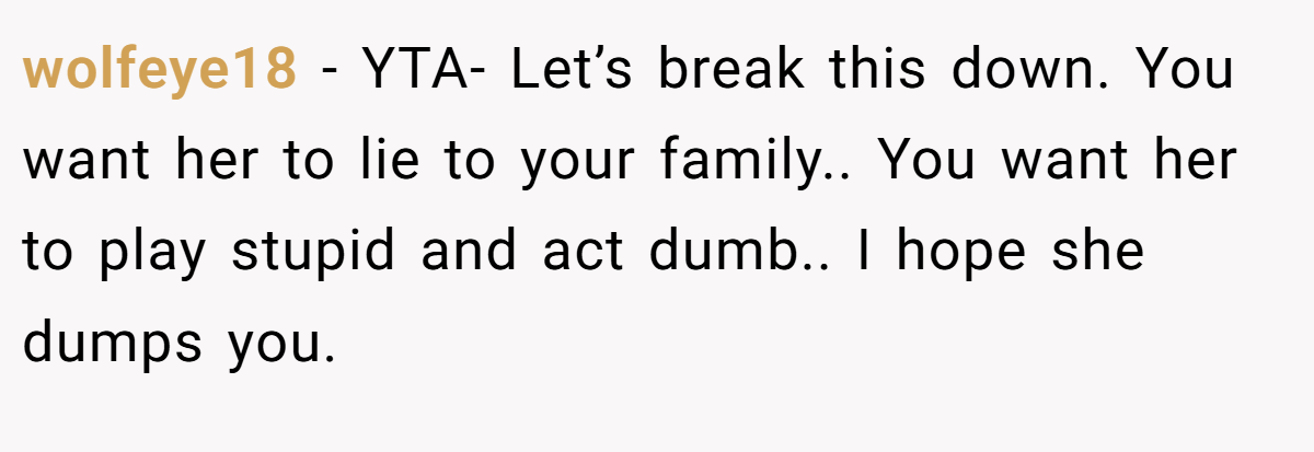 wolfeye18 − YTA- Let’s break this down. You want her to lie to your family.. You want her to play stupid and act dumb.. I hope she dumps you.