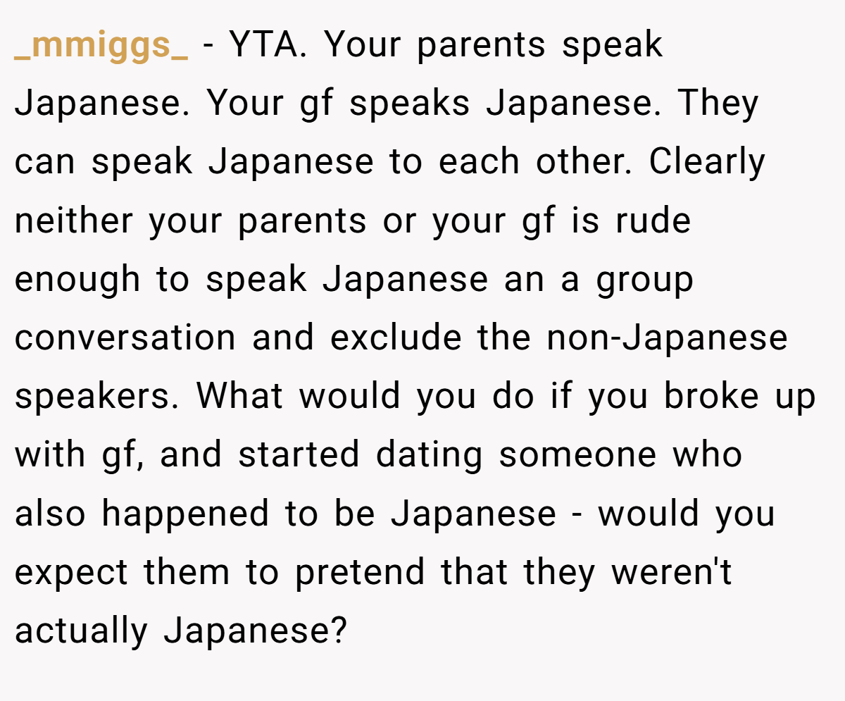 _mmiggs_ − YTA. Your parents speak Japanese. Your gf speaks Japanese. They can speak Japanese to each other. Clearly neither your parents or your gf is rude enough to speak Japanese an a group conversation and exclude the non-Japanese speakers. What would you do if you broke up with gf, and started dating someone who also happened to be Japanese - would you expect them to pretend that they weren't actually Japanese?