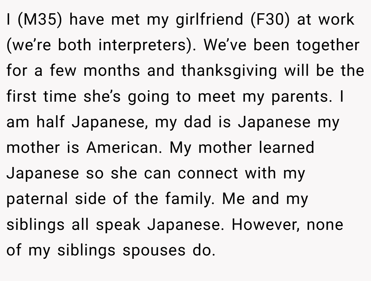 I (M35) have met my girlfriend (F30) at work (we’re both interpreters). We’ve been together for a few months and thanksgiving will be the first time she’s going to meet my parents. I am half Japanese, my dad is Japanese my mother is American. My mother learned Japanese so she can connect with my paternal side of the family. Me and my siblings all speak Japanese. However, none of my siblings spouses do.