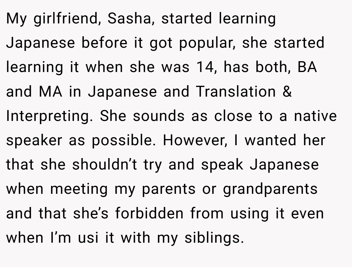 My girlfriend, Sasha, started learning Japanese before it got popular, she started learning it when she was 14, has both, BA and MA in Japanese and Translation & Interpreting. She sounds as close to a native speaker as possible. However, I wanted her that she shouldn’t try and speak Japanese when meeting my parents or grandparents and that she’s forbidden from using it even when I’m usi it with my siblings.