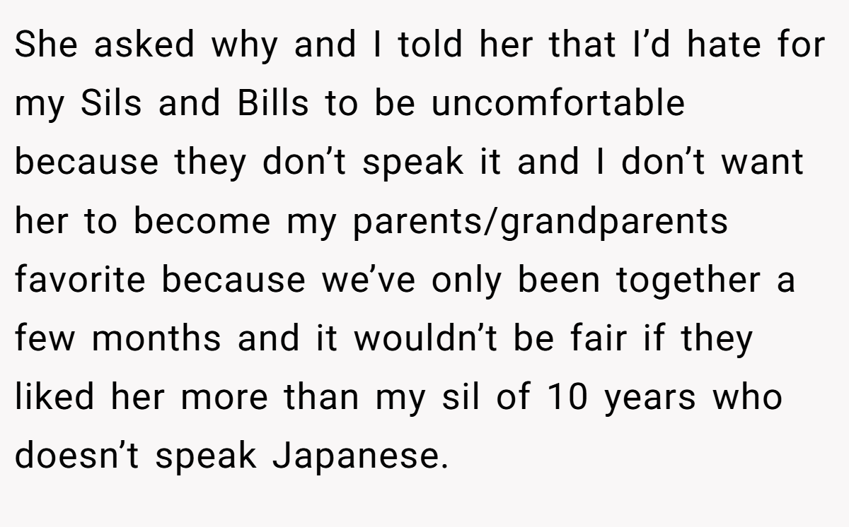 She asked why and I told her that I’d hate for my Sils and Bills to be uncomfortable because they don’t speak it and I don’t want her to become my parents/grandparents favorite because we’ve only been together a few months and it wouldn’t be fair if they liked her more than my sil of 10 years who doesn’t speak Japanese.
