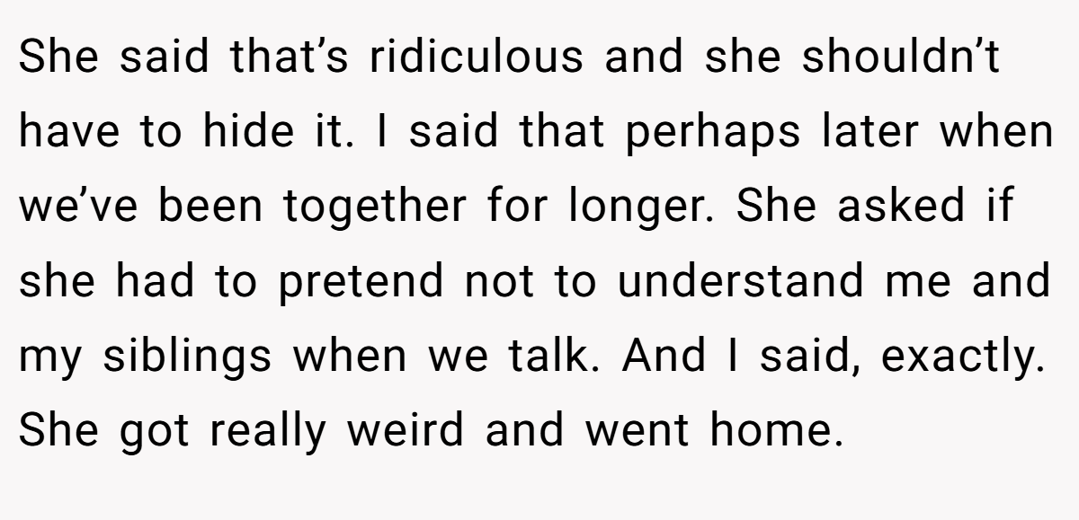 She said that’s ridiculous and she shouldn’t have to hide it. I said that perhaps later when we’ve been together for longer. She asked if she had to pretend not to understand me and my siblings when we talk. And I said, exactly. She got really weird and went home.