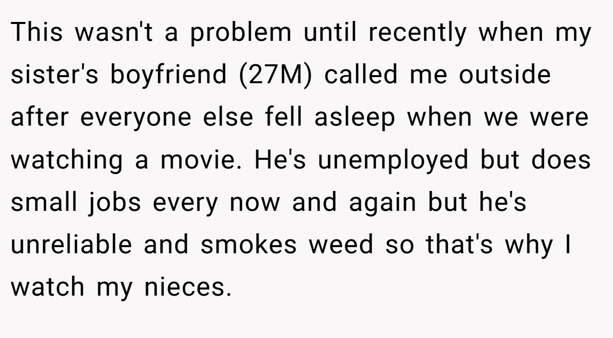 This wasn't a problem until recently when my sister's boyfriend (27M) called me outside after everyone else fell asleep when we were watching a movie. He's unemployed but does small jobs every now and again but he's unreliable and smokes weed so that's why I watch my nieces.
