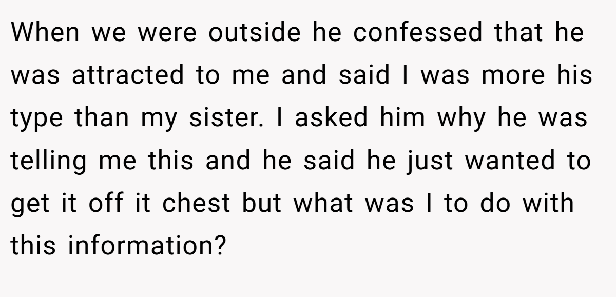 When we were outside he confessed that he was attracted to me and said I was more his type than my sister. I asked him why he was telling me this and he said he just wanted to get it off it chest but what was I to do with this information?