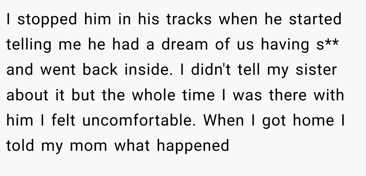 I stopped him in his tracks when he started telling me he had a dream of us having s** and went back inside. I didn't tell my sister about it but the whole time I was there with him I felt uncomfortable. When I got home I told my mom what happened