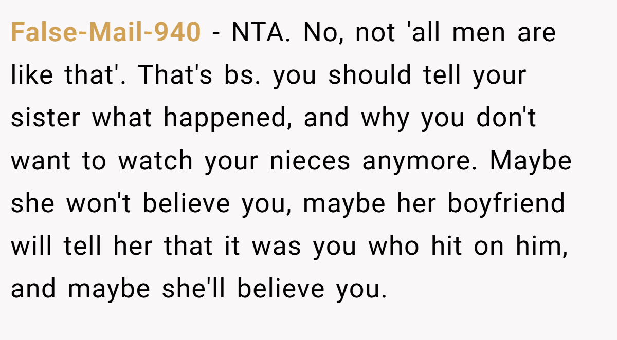 False-Mail-940 - NTA. No, not 'all men are like that'. That's bs. you should tell your sister what happened, and why you don't want to watch your nieces anymore. Maybe she won't believe you, maybe her boyfriend will tell her that it was you who hit on him, and maybe she'll believe you.