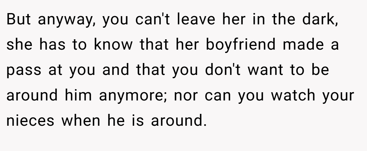 But anyway, you can't leave her in the dark, she has to know that her boyfriend made a pass at you and that you don't want to be around him anymore; nor can you watch your nieces when he is around.