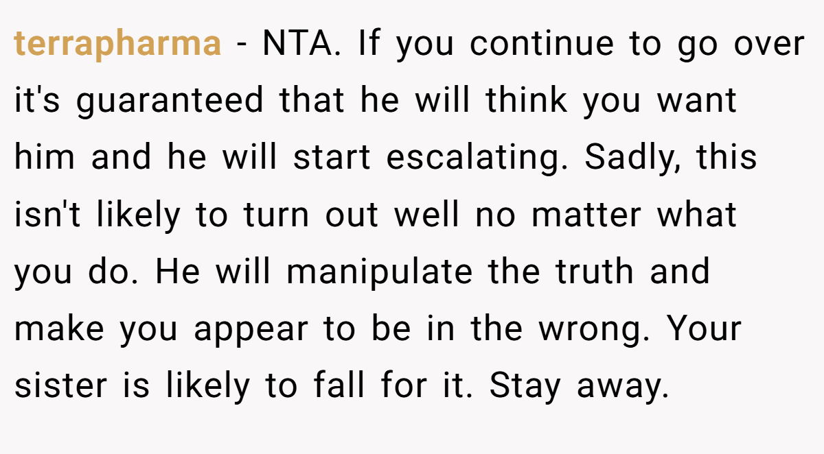 terrapharma - NTA. If you continue to go over it's guaranteed that he will think you want him and he will start escalating. Sadly, this isn't likely to turn out well no matter what you do. He will manipulate the truth and make you appear to be in the wrong. Your sister is likely to fall for it. Stay away.