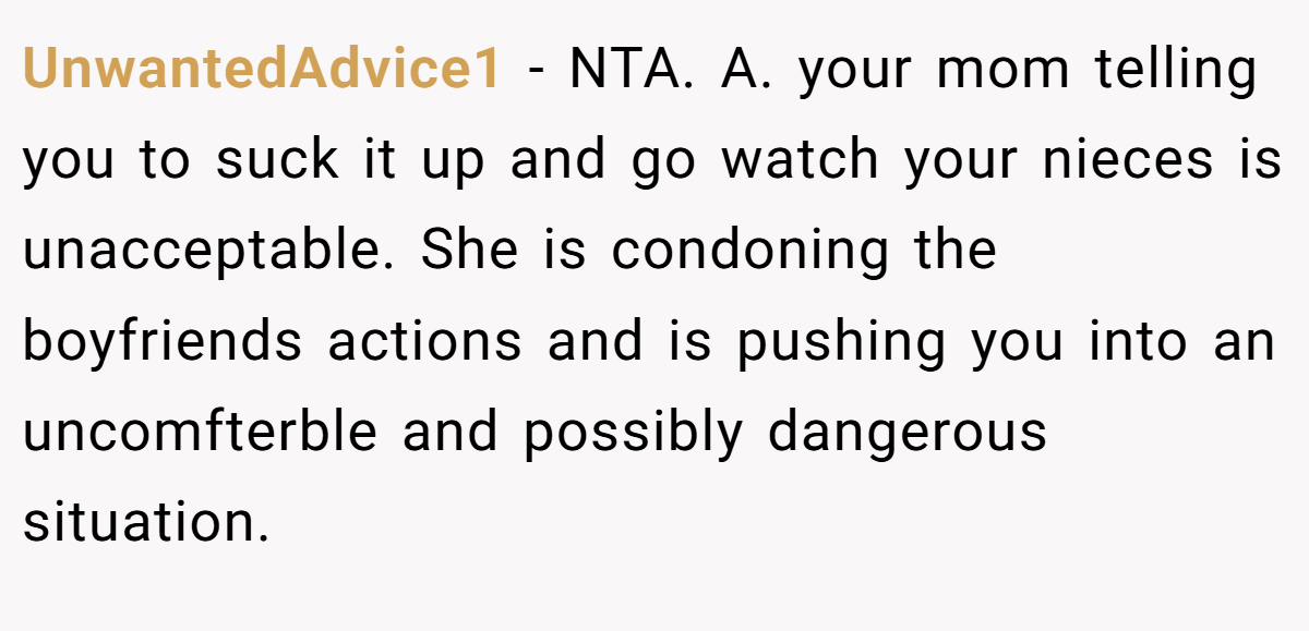 UnwantedAdvice1 - NTA. A. your mom telling you to suck it up and go watch your nieces is unacceptable. She is condoning the boyfriends actions and is pushing you into an uncomfterble and possibly dangerous situation.