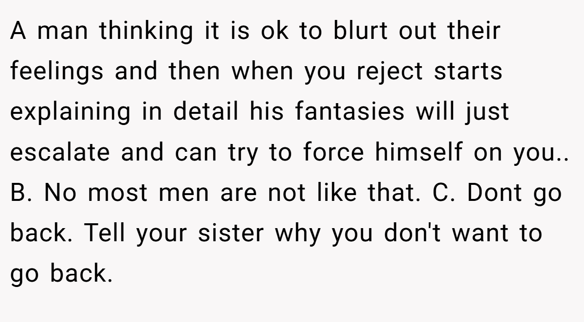 A man thinking it is ok to blurt out their feelings and then when you reject starts explaining in detail his fantasies will just escalate and can try to force himself on you.. B. No most men are not like that. C. Dont go back. Tell your sister why you don't want to go back.