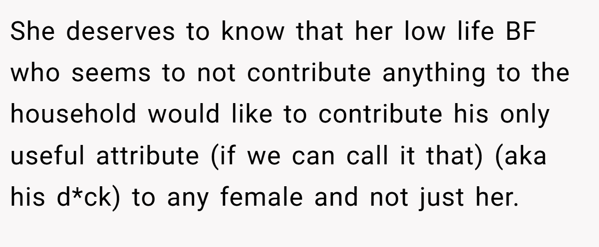 She deserves to know that her low life BF who seems to not contribute anything to the household would like to contribute his only useful attribute (if we can call it that) (aka his d*ck) to any female and not just her.
