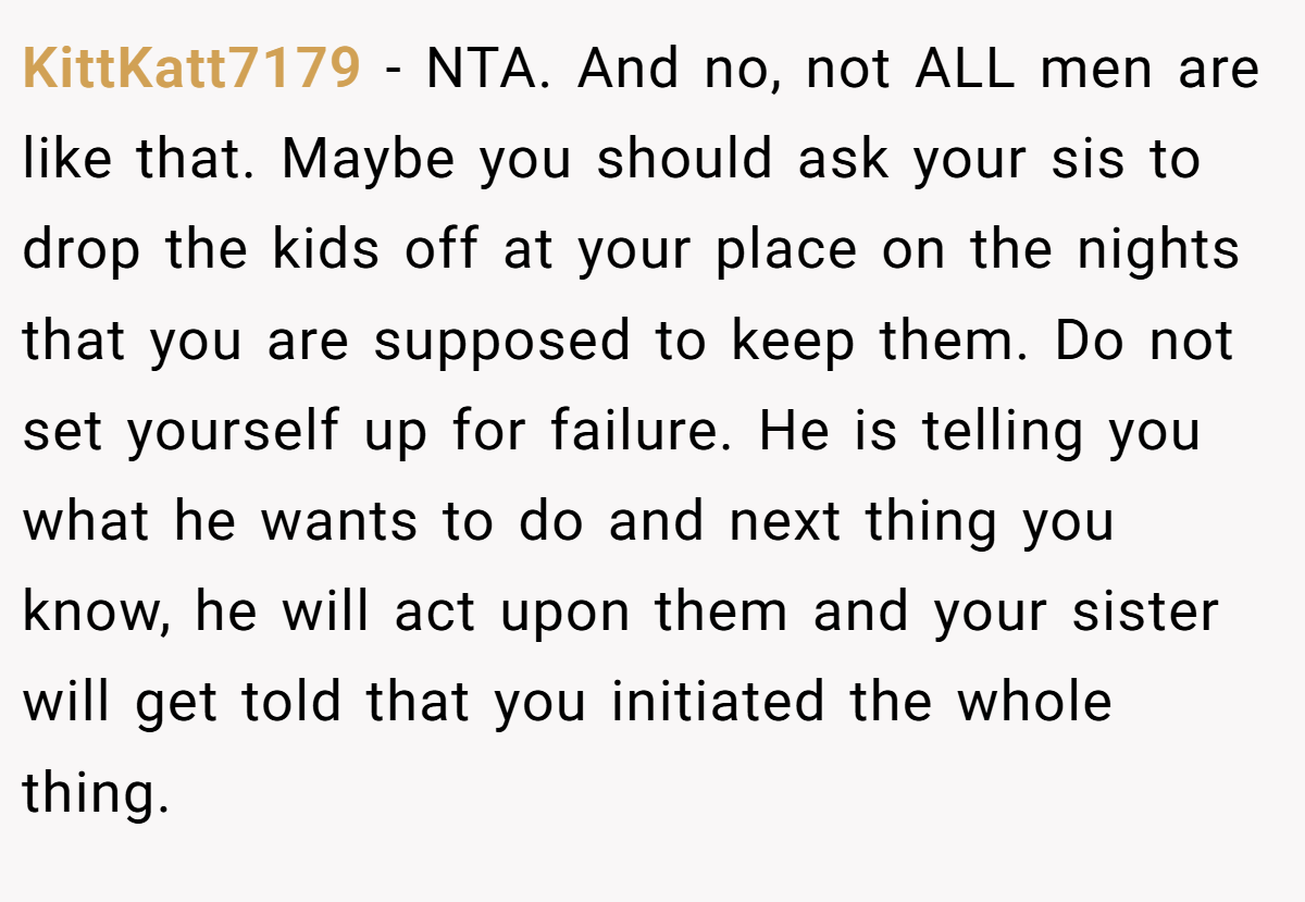 KittKatt7179 - NTA. And no, not ALL men are like that. Maybe you should ask your sis to drop the kids off at your place on the nights that you are supposed to keep them. Do not set yourself up for failure. He is telling you what he wants to do and next thing you know, he will act upon them and your sister will get told that you initiated the whole thing.