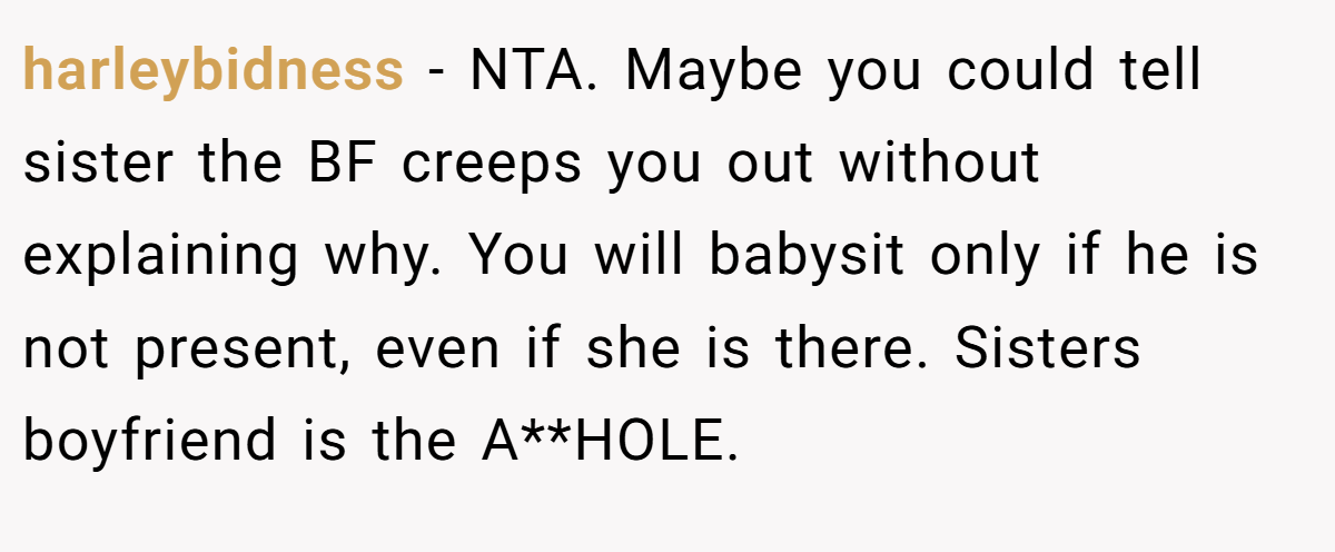 harleybidness - NTA. Maybe you could tell sister the BF creeps you out without explaining why. You will babysit only if he is not present, even if she is there. Sisters boyfriend is the A**HOLE.