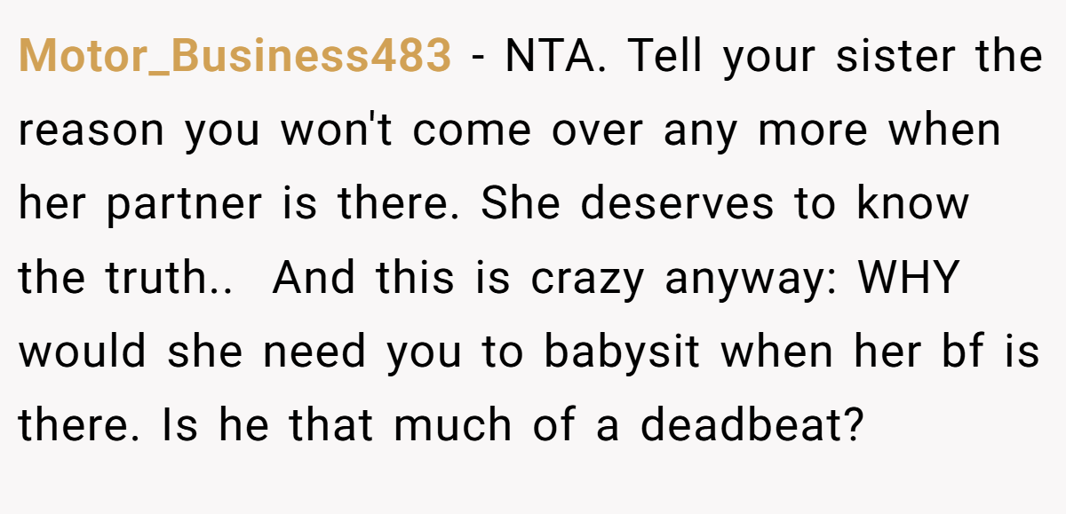 Motor_Business483 - NTA. ​Tell your sister the reason you won't come over any more when her partner is there. She deserves to know the truth.. ​ And this is crazy anyway: WHY would she need you to babysit when her bf is there. Is he that much of a deadbeat?