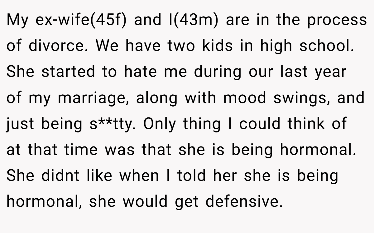 My ex-wife(45f) and I(43m) are in the process of divorce. We have two kids in high school. She started to hate me during our last year of my marriage, along with mood swings, and just being s**tty. Only thing I could think of at that time was that she is being hormonal. She didnt like when I told her she is being hormonal, she would get defensive.