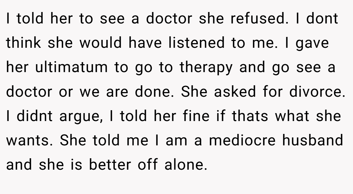 I told her to see a doctor she refused. I dont think she would have listened to me. I gave her ultimatum to go to therapy and go see a doctor or we are done. She asked for divorce. I didnt argue, I told her fine if thats what she wants. She told me I am a mediocre husband and she is better off alone.