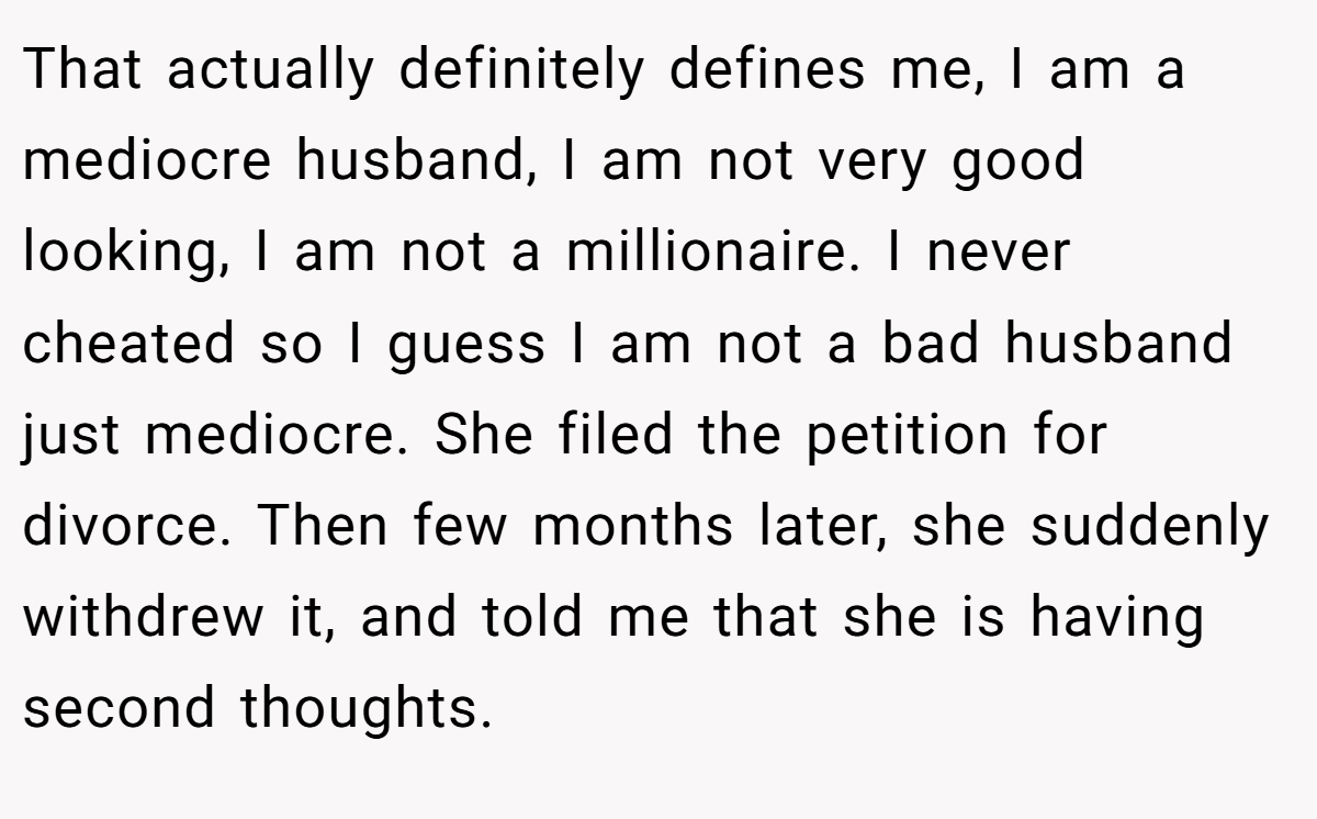 That actually definitely defines me, I am a mediocre husband, I am not very good looking, I am not a millionaire. I never cheated so I guess I am not a bad husband just mediocre. She filed the petition for divorce. Then few months later, she suddenly withdrew it, and told me that she is having second thoughts.