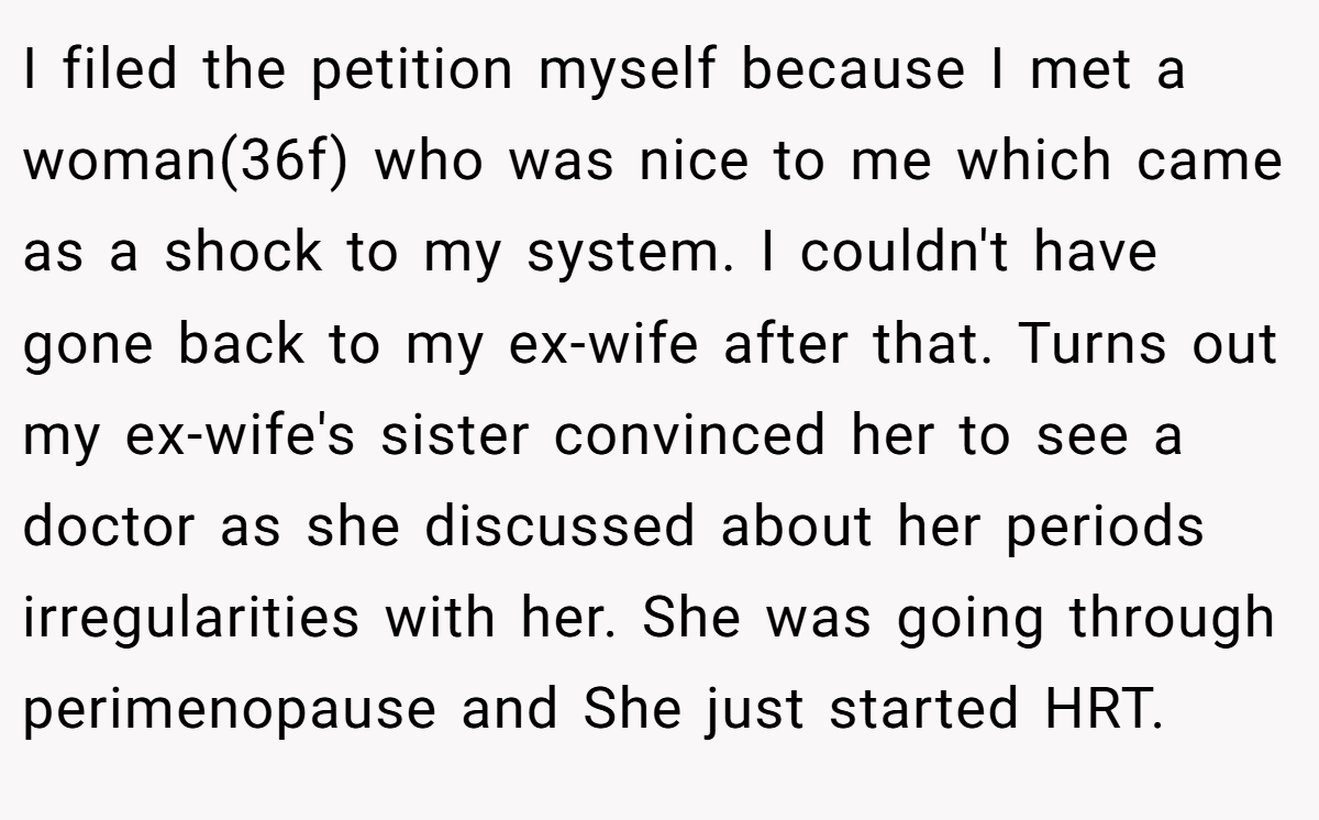 I filed the petition myself because I met a woman(36f) who was nice to me which came as a shock to my system. I couldn't have gone back to my ex-wife after that. Turns out my ex-wife's sister convinced her to see a doctor as she discussed about her periods irregularities with her. She was going through perimenopause and She just started HRT.