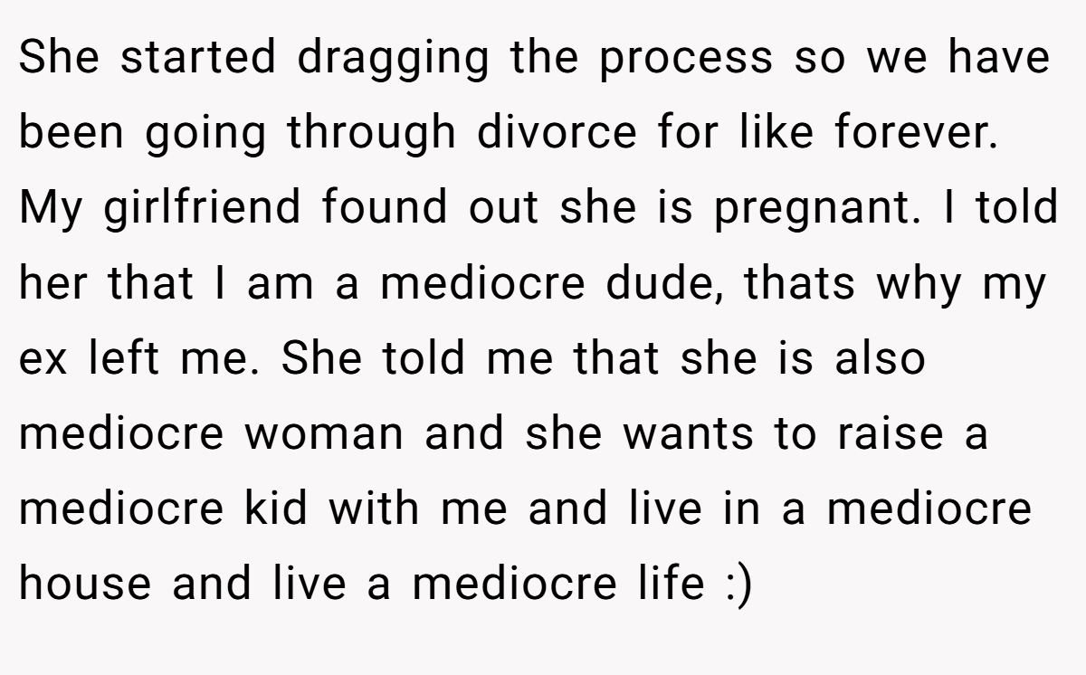 She started dragging the process so we have been going through divorce for like forever. My girlfriend found out she is pregnant. I told her that I am a mediocre dude, thats why my ex left me. She told me that she is also mediocre woman and she wants to raise a mediocre kid with me and live in a mediocre house and live a mediocre life :)