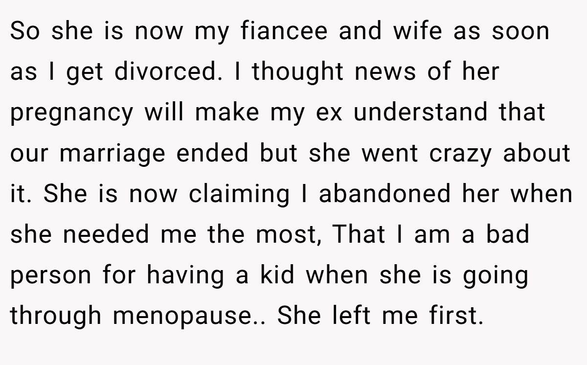 So she is now my fiancee and wife as soon as I get divorced. I thought news of her pregnancy will make my ex understand that our marriage ended but she went crazy about it. She is now claiming I abandoned her when she needed me the most, That I am a bad person for having a kid when she is going through menopause.. She left me first.