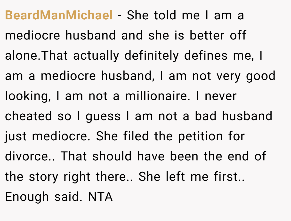 BeardManMichael - She told me I am a mediocre husband and she is better off alone.That actually definitely defines me, I am a mediocre husband, I am not very good looking, I am not a millionaire. I never cheated so I guess I am not a bad husband just mediocre. She filed the petition for divorce.. That should have been the end of the story right there.. She left me first.. Enough said. NTA