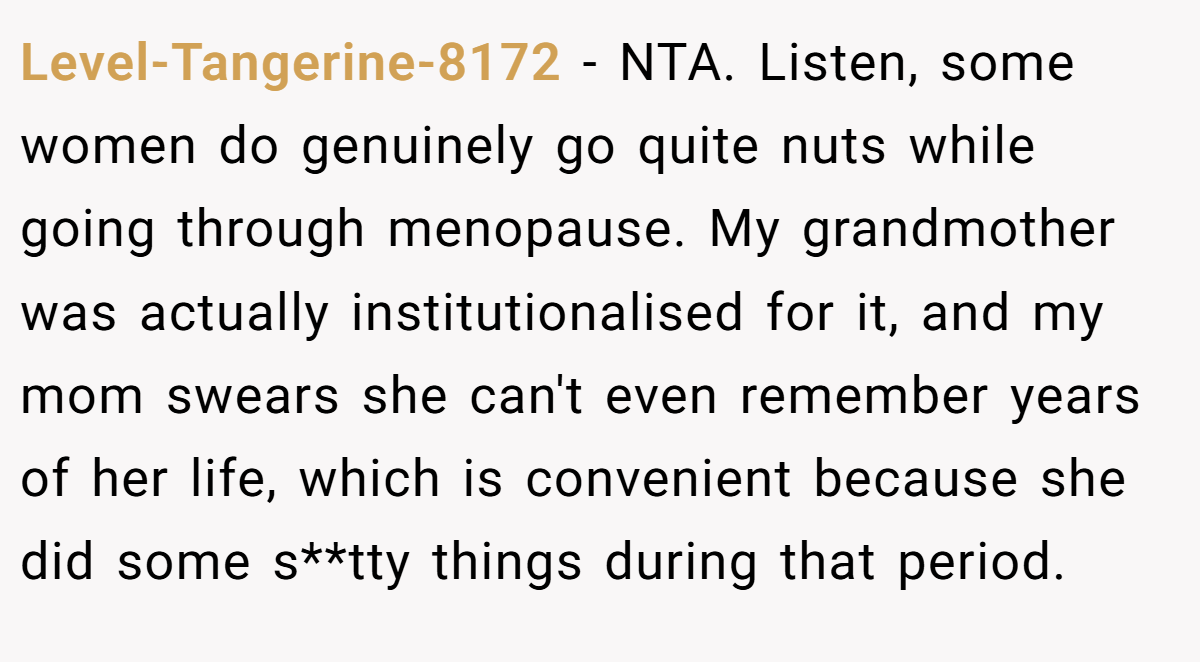 Level-Tangerine-8172 - NTA. Listen, some women do genuinely go quite nuts while going through menopause. My grandmother was actually institutionalised for it, and my mom swears she can't even remember years of her life, which is convenient because she did some s**tty things during that period.