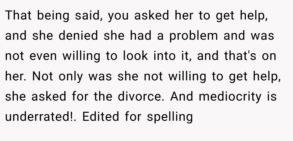 That being said, you asked her to get help, and she denied she had a problem and was not even willing to look into it, and that's on her. Not only was she not willing to get help, she asked for the divorce. And mediocrity is underrated!. Edited for spelling