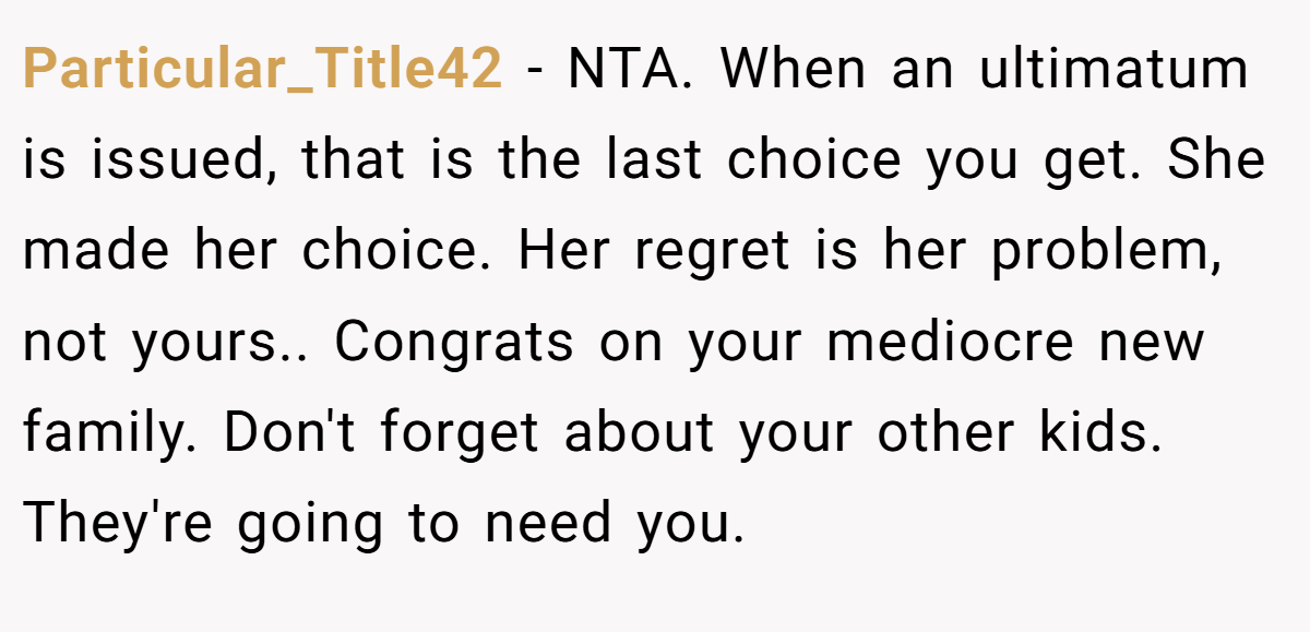 Particular_Title42 - NTA. When an ultimatum is issued, that is the last choice you get. She made her choice. Her regret is her problem, not yours.. Congrats on your mediocre new family. Don't forget about your other kids. They're going to need you.