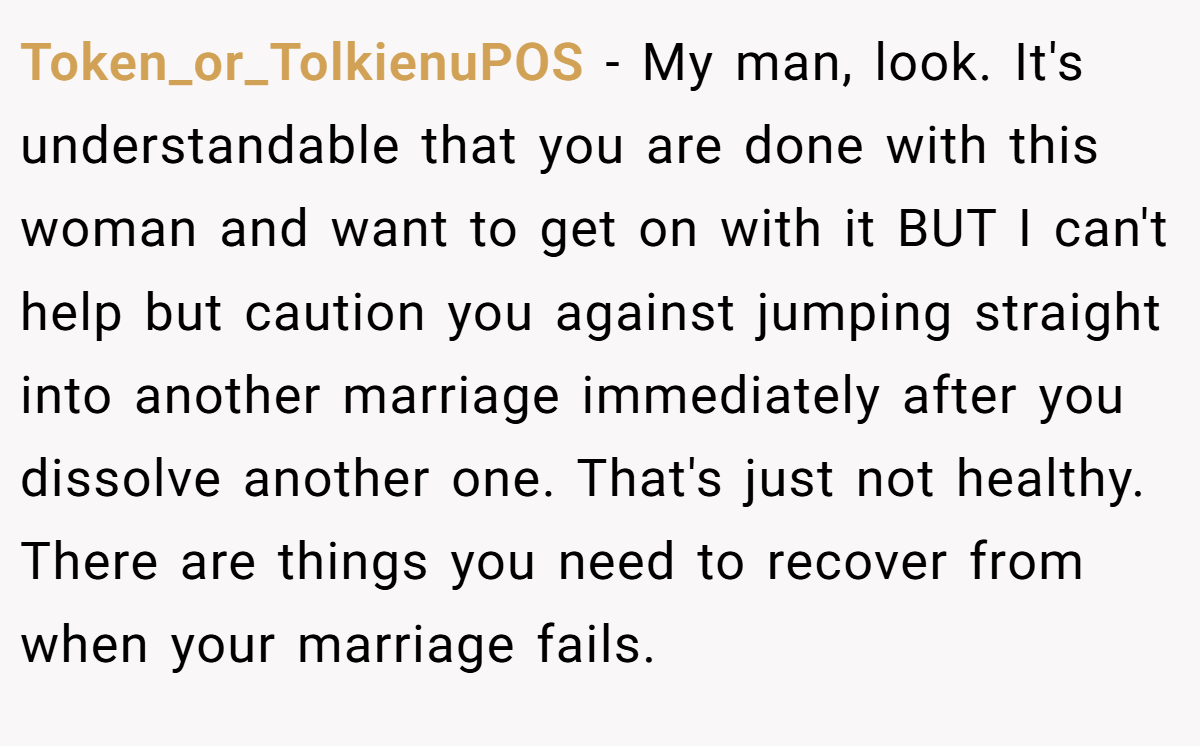 Token_or_TolkienuPOS - My man, look. It's understandable that you are done with this woman and want to get on with it BUT I can't help but caution you against jumping straight into another marriage immediately after you dissolve another one. That's just not healthy. There are things you need to recover from when your marriage fails.