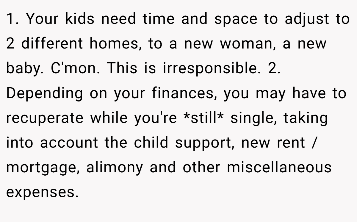 1. Your kids need time and space to adjust to 2 different homes, to a new woman, a new baby. C'mon. This is irresponsible. 2. Depending on your finances, you may have to recuperate while you're *still* single, taking into account the child support, new rent / mortgage, alimony and other miscellaneous expenses.