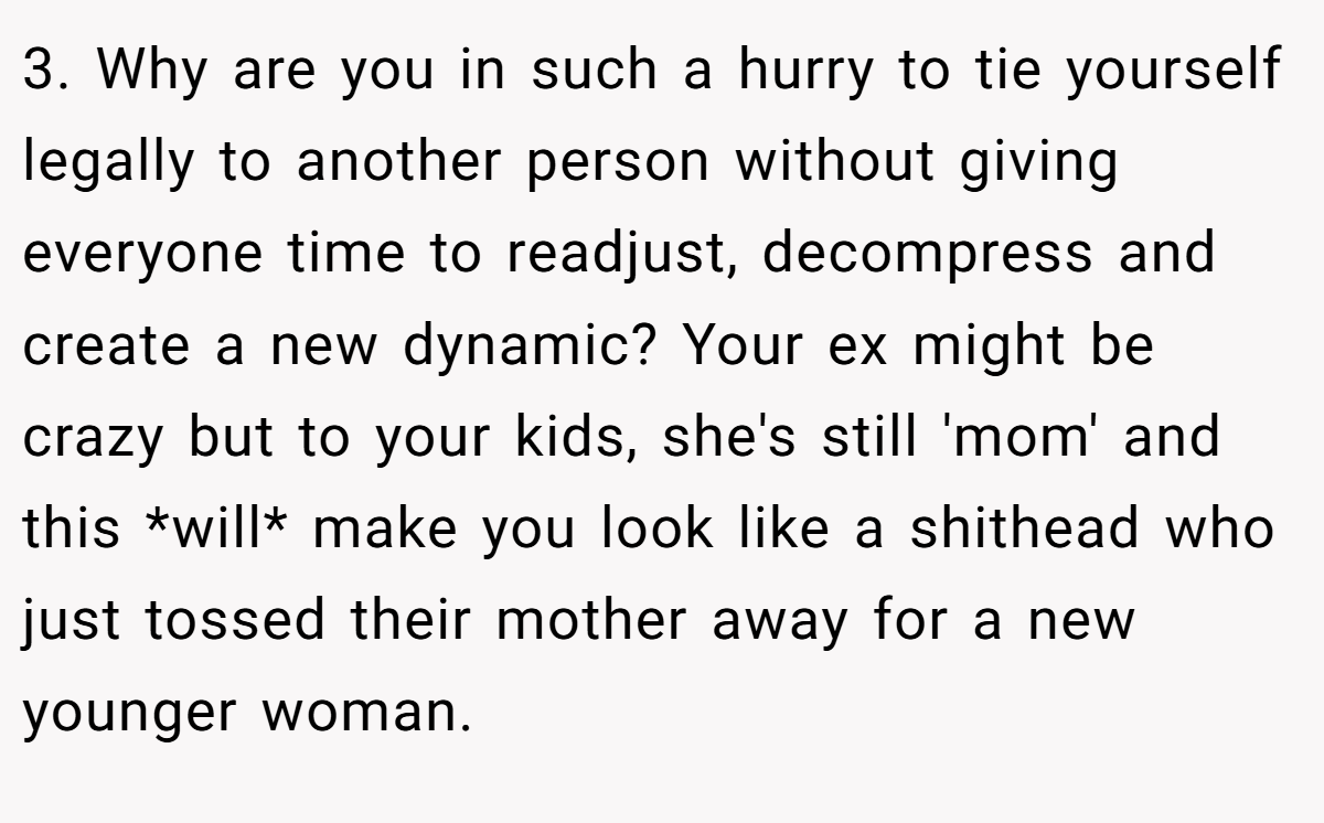 3. Why are you in such a hurry to tie yourself legally to another person without giving everyone time to readjust, decompress and create a new dynamic? Your ex might be crazy but to your kids, she's still 'mom' and this *will* make you look like a shithead who just tossed their mother away for a new younger woman.