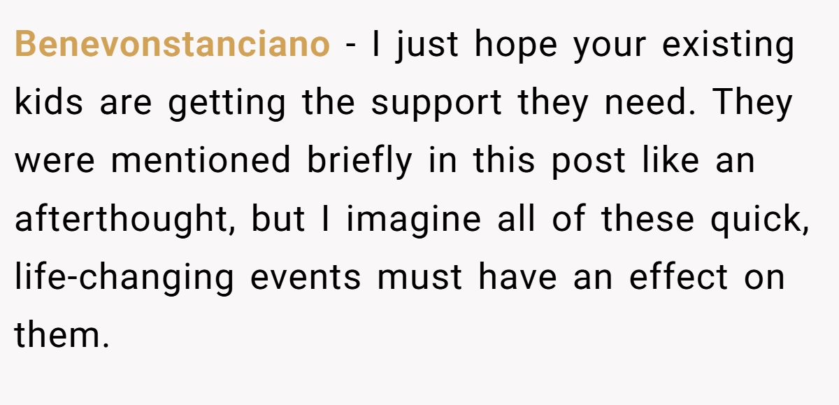 Benevonstanciano - I just hope your existing kids are getting the support they need. They were mentioned briefly in this post like an afterthought, but I imagine all of these quick, life-changing events must have an effect on them.