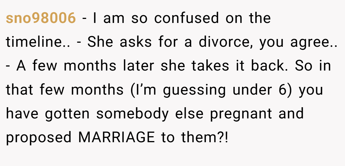 sno98006 - I am so confused on the timeline.. - She asks for a divorce, you agree.. - A few months later she takes it back. So in that few months (I’m guessing under 6) you have gotten somebody else pregnant and proposed MARRIAGE to them?!