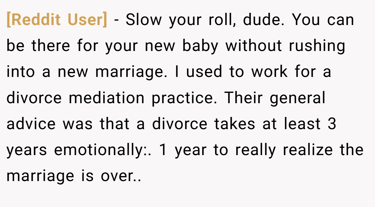 [Reddit User] - Slow your roll, dude. You can be there for your new baby without rushing into a new marriage. I used to work for a divorce mediation practice. Their general advice was that a divorce takes at least 3 years emotionally:. 1 year to really realize the marriage is over..