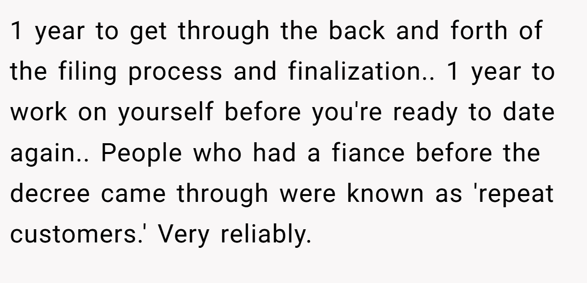 1 year to get through the back and forth of the filing process and finalization.. 1 year to work on yourself before you're ready to date again.. People who had a fiance before the decree came through were known as 'repeat customers.' Very reliably.