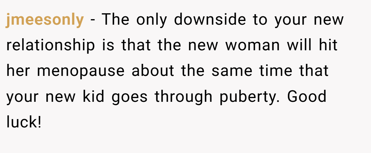 jmeesonly - The only downside to your new relationship is that the new woman will hit her menopause about the same time that your new kid goes through puberty. Good luck!