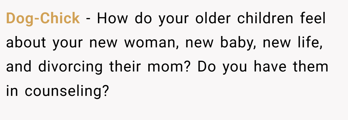 Dog-Chick - How do your older children feel about your new woman, new baby, new life, and divorcing their mom? Do you have them in counseling?