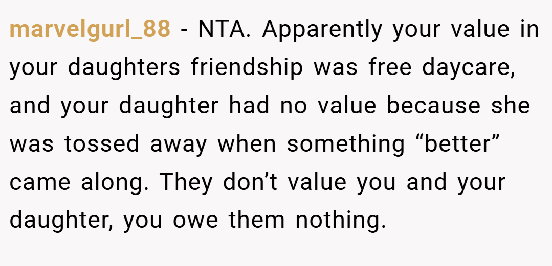 marvelgurl_88 − NTA. Apparently your value in your daughters friendship was free daycare, and your daughter had no value because she was tossed away when something “better” came along. They don’t value you and your daughter, you owe them nothing.