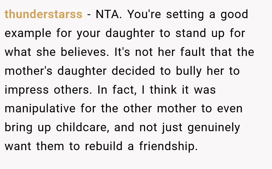 thunderstarss − NTA. You're setting a good example for your daughter to stand up for what she believes. It's not her fault that the mother's daughter decided to bully her to impress others. In fact, I think it was manipulative for the other mother to even bring up childcare, and not just genuinely want them to rebuild a friendship.