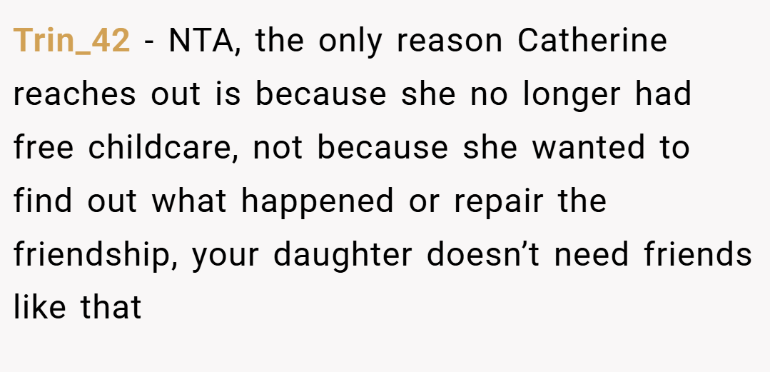 Trin_42 − NTA, the only reason Catherine reaches out is because she no longer had free childcare, not because she wanted to find out what happened or repair the friendship, your daughter doesn’t need friends like that