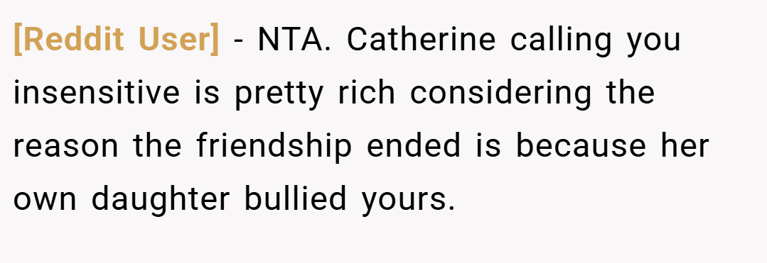 [Reddit User] − NTA. Catherine calling you insensitive is pretty rich considering the reason the friendship ended is because her own daughter bullied yours.
