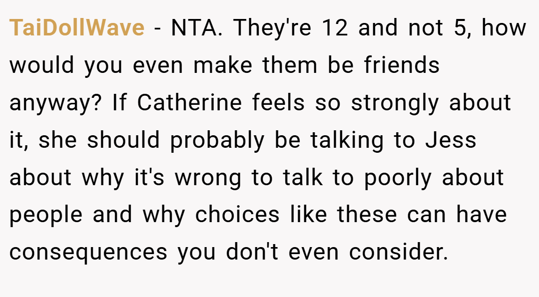 TaiDollWave − NTA. They're 12 and not 5, how would you even make them be friends anyway? If Catherine feels so strongly about it, she should probably be talking to Jess about why it's wrong to talk to poorly about people and why choices like these can have consequences you don't even consider.